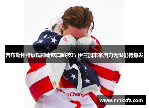 吉布斯怀特展现神奇吹口哨技巧 伊兰加未来潜力无限仍待爆发